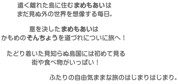 遠くの離れた島に住むまめもあいは、まで見ぬ外の世界を想像する毎日。意を決したまめもあいはかもめのそんちょうを道づれについに旅へ！たどり着いた見知らぬ島国には初めて見る街や食べ物がいっぱい！ふたりの自由気ままな旅のはじまりはじまり。