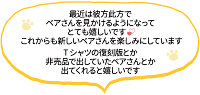 最近は彼方此方でベアさんを見かけるようになってとても嬉しいです。これからも新しいベアさんを楽しみにしています。Tシャツの復刻版とか非売品で出していたベアさんとか出てくれると嬉しいです