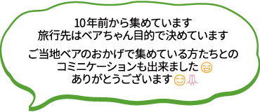 10年前から集めています。旅行先はベアちゃん目的で決めています。ご当地ベアのおかげで集めている方たちとのコミニケーションも出来ました。ありがとうございます